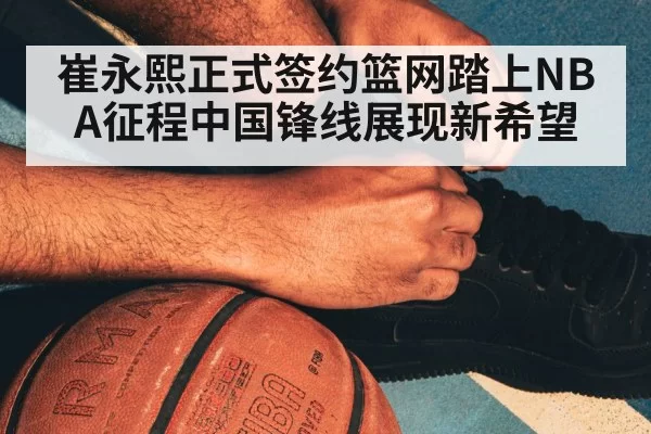 崔永熙正式签约篮网踏上NBA征程中国锋线展现新希望