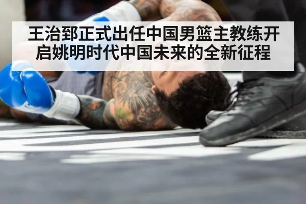 王治郅正式出任中国男篮主教练开启姚明时代中国未来的全新征程