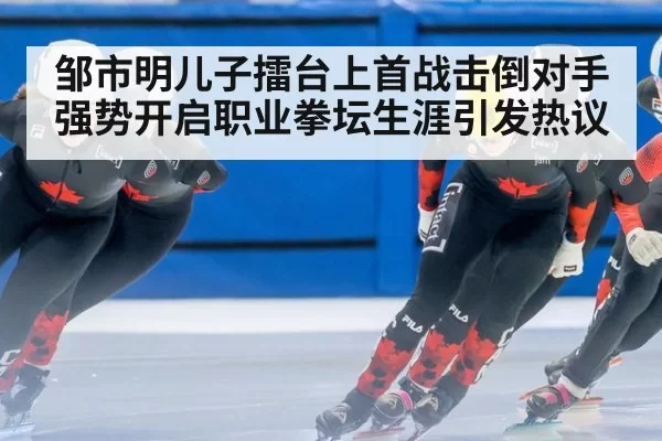 邹市明儿子擂台上首战击倒对手强势开启职业拳坛生涯引发热议